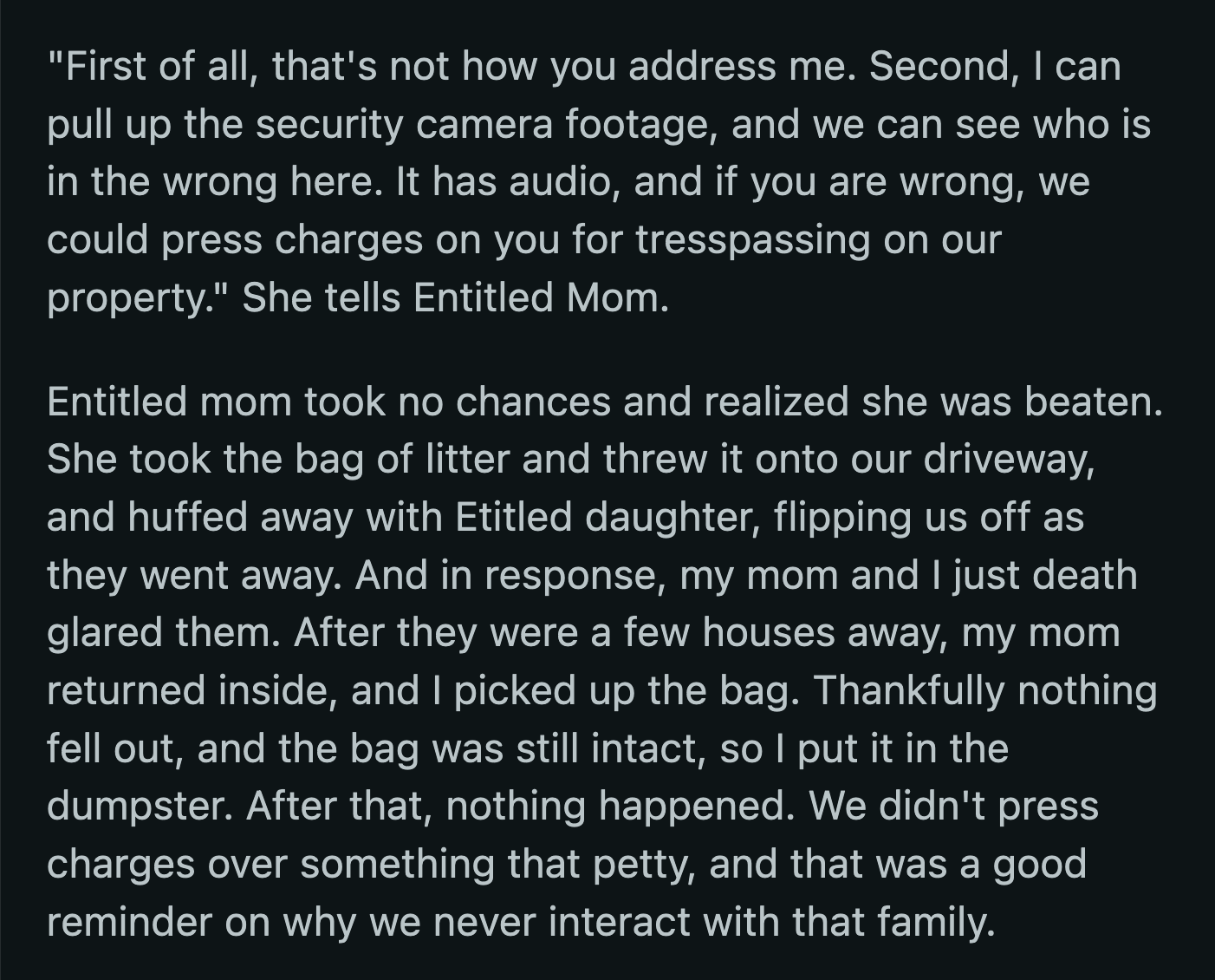 OP's mom took offense to the entitled lady's yelling. She informed her they had security cameras on their property. She could check if she told the correct version of events and threatened to call the cops if she lied and trespassed on their property. Mom and daughter left, unwilling to test their luck with law enforcement.