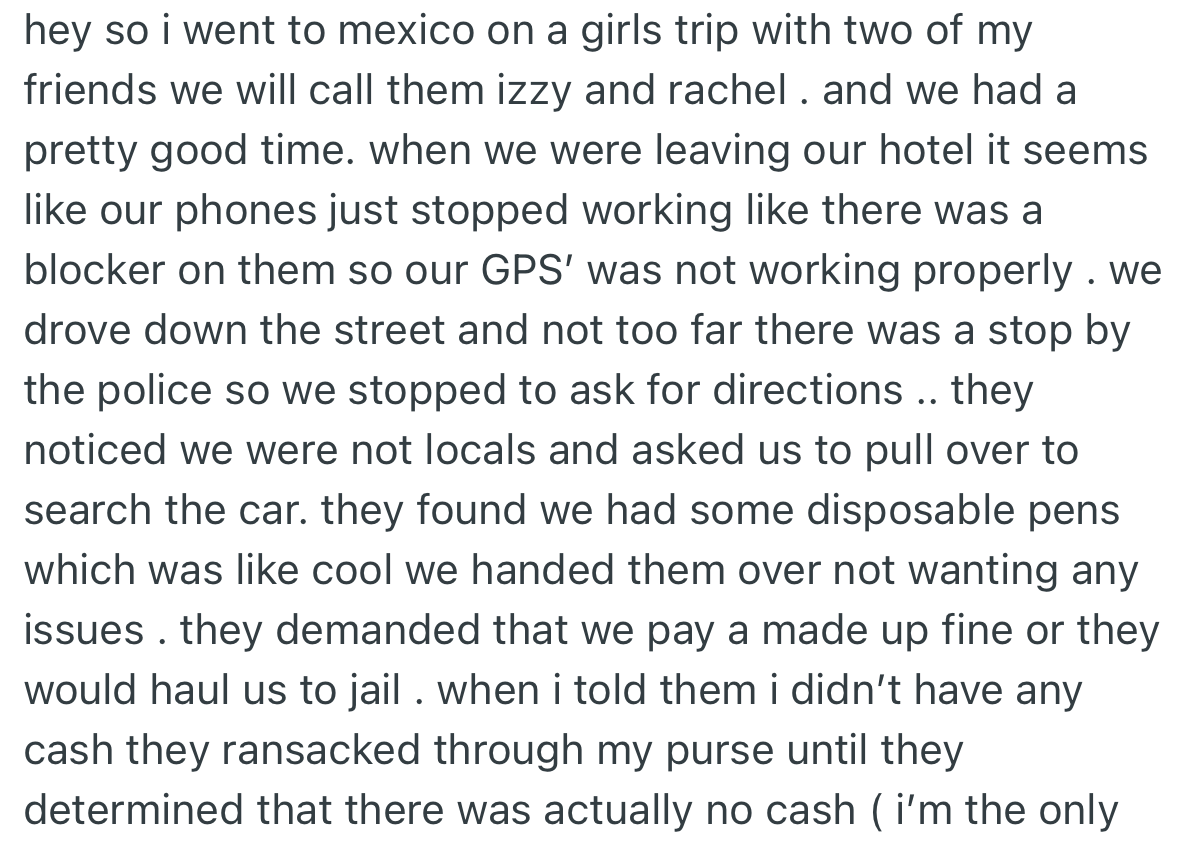 OP and two of her girlfriends went on a girl's trip to another country which was enjoyable. On leaving the hotel, they got pulled over by the police who ended up taking away all the money in their possession.