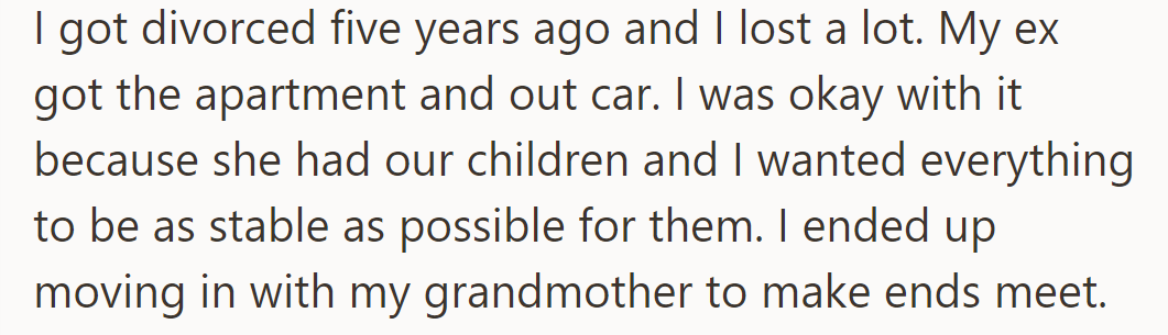 After the divorce, OP gave up their home and car to their ex-wife for the kids' sake, living with their grandmother for financial stability.
