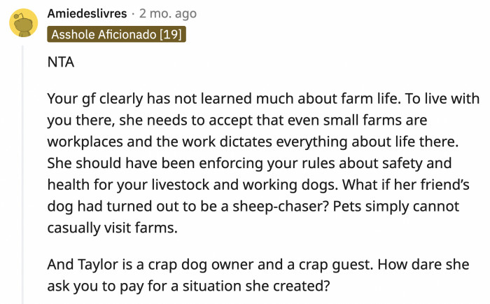 Who feels this entitled when visiting another person's home? Taylor was already at fault when she brought her dog at a working farm like it's a park to visit. OP's girlfriend enabled and supported her friend's actions.