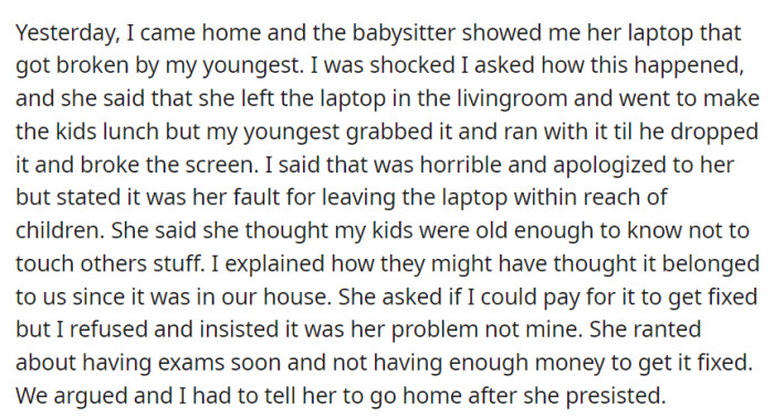 The babysitter's laptop was broken by the youngest child, leading to a disagreement over responsibility and reimbursement. Eventually, OP asked the babysitter to leave.