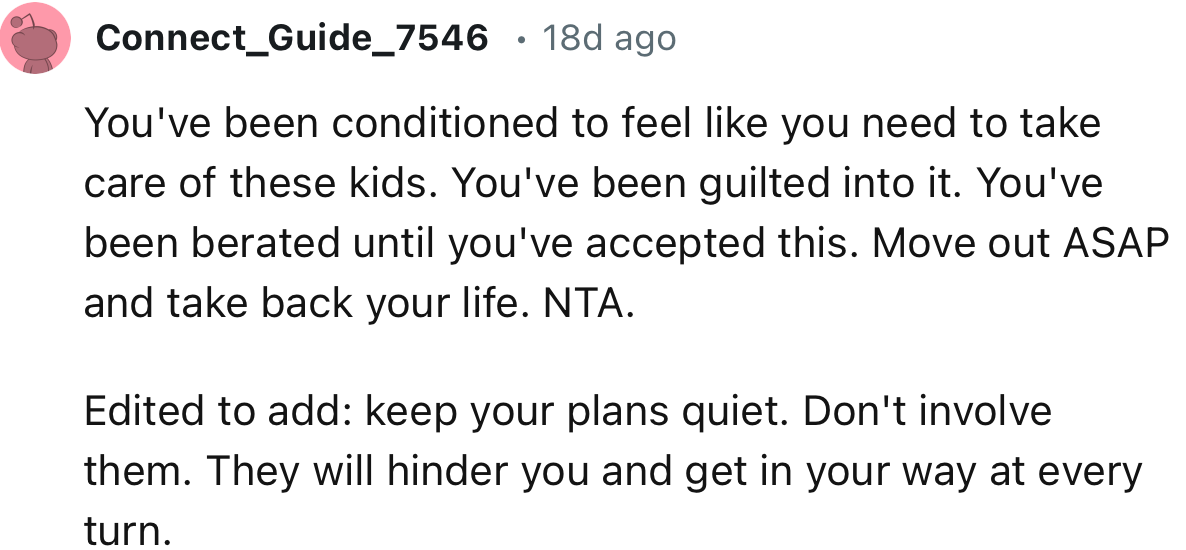 “You've been conditioned to feel like you need to take care of these kids. Move out ASAP and take back your life. NTA.“