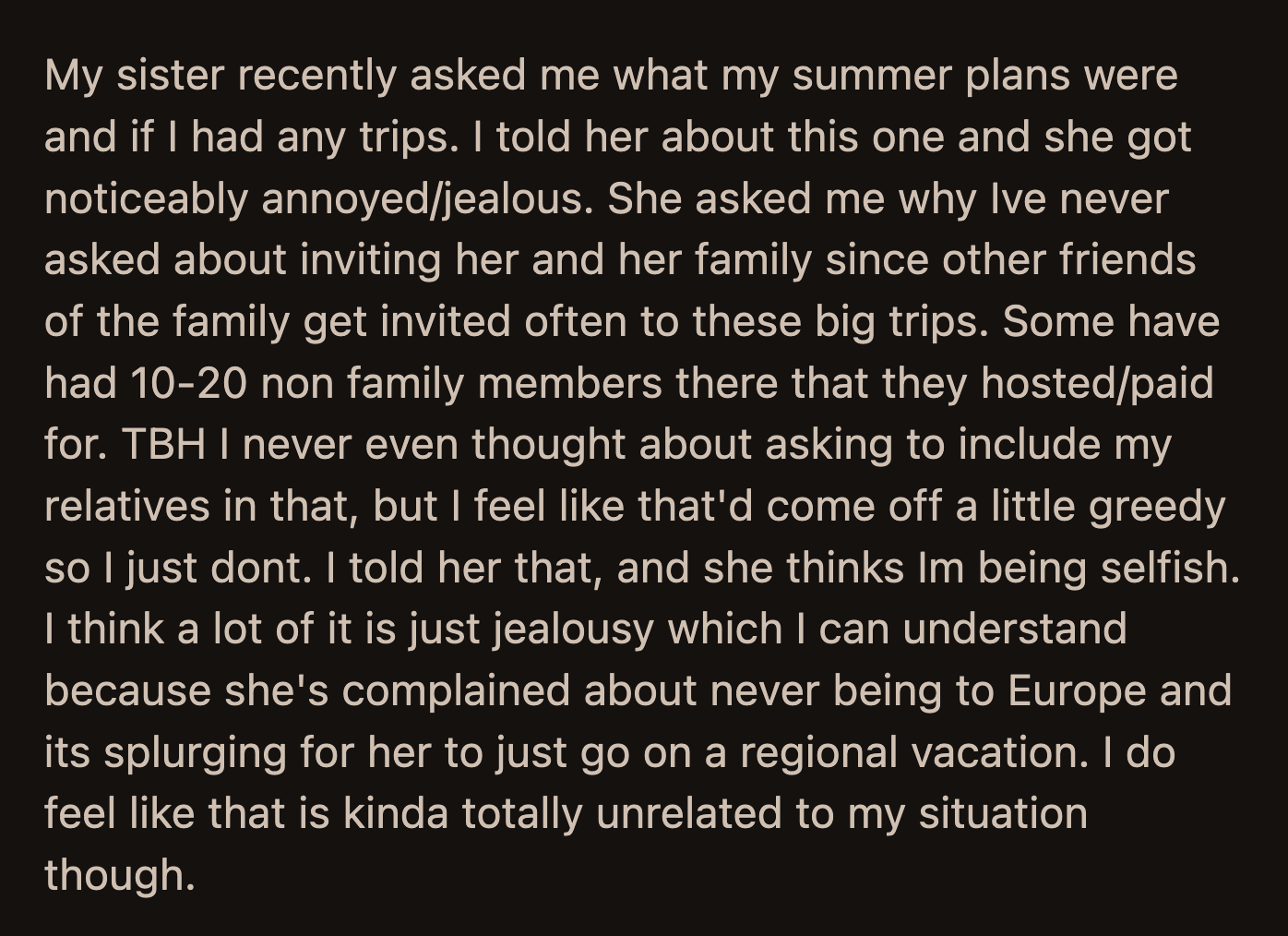 OP admitted he never thought to ask. He also felt it would be tacky and greedy if he asked. He told his sister as much, but she complained about how she could never afford these vacations.