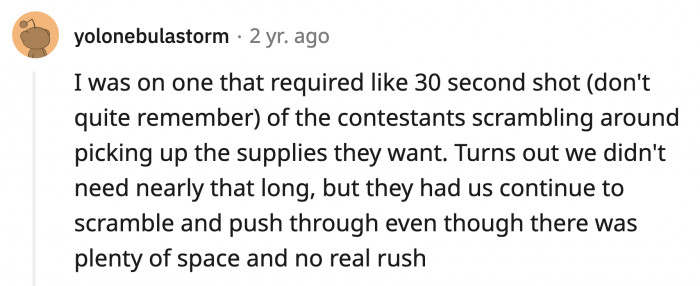 18. In a show (is it Project Runway?) the scene was made to look like the contestants were rushing and competing over materials but in reality they had enough time and a lot of space