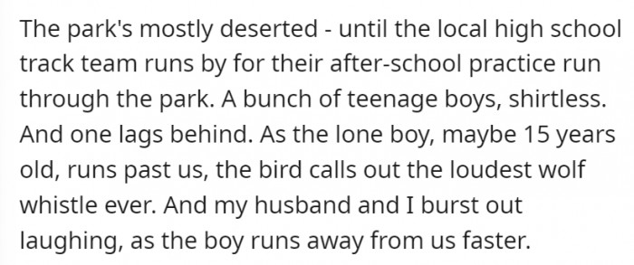 Not much people were around, just the local high school track team. One of the shirtless, teenage boys was lagging behind–he became the victim of the bird’s loudest wolf whistle ever.