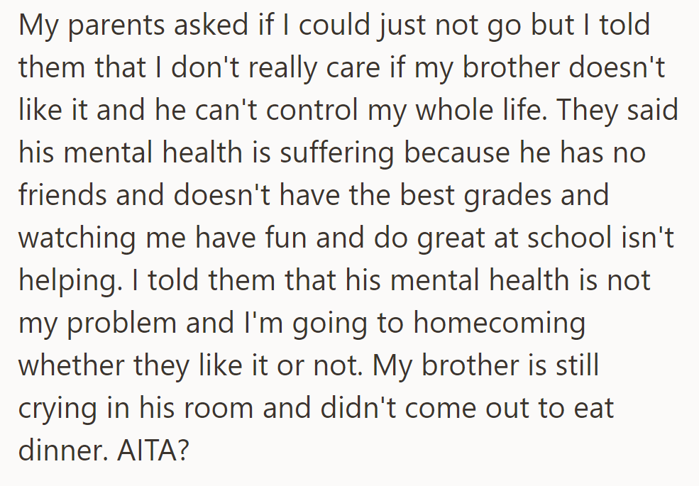 Parents asked her to skip homecoming for her brother's mental health, but she refused, leaving her questioning if she's to blame for his upset.