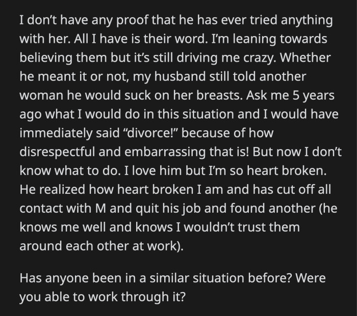 OP doesn't know how to feel about the entire situation. Her husband quit his job because he knew OP wouldn't ever be comfortable with him and M working in the same office. Can their relationship recover from this?