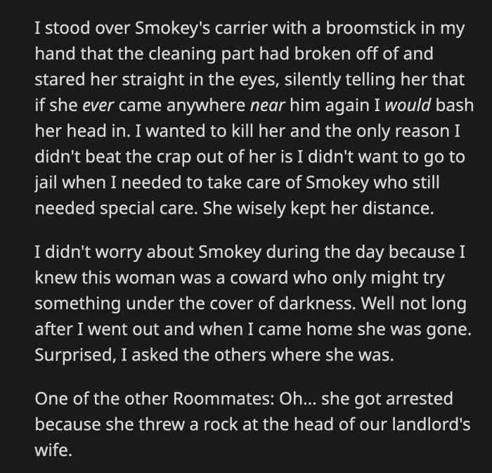 OP keep a broken broomstick from then on to let the woman know not to go near Smokey. Eventually, the woman was arrested and kicked out of the group home for throwing a rock at their landlord's wife.