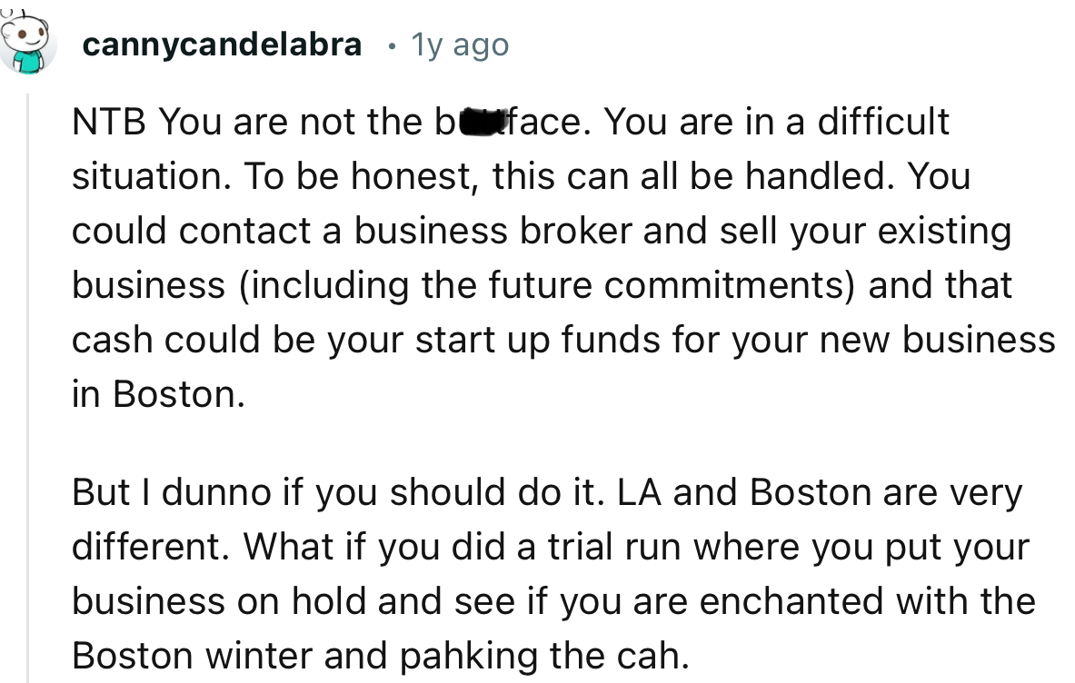 “You could contact a business broker and sell your existing business and that cash could be your start up funds for your new business in Boston.”