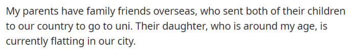 OP's parents, who had friends overseas, sent their children in the same country as OP for them to go to uni. They had a daughter who was currently living in the same city as OP.