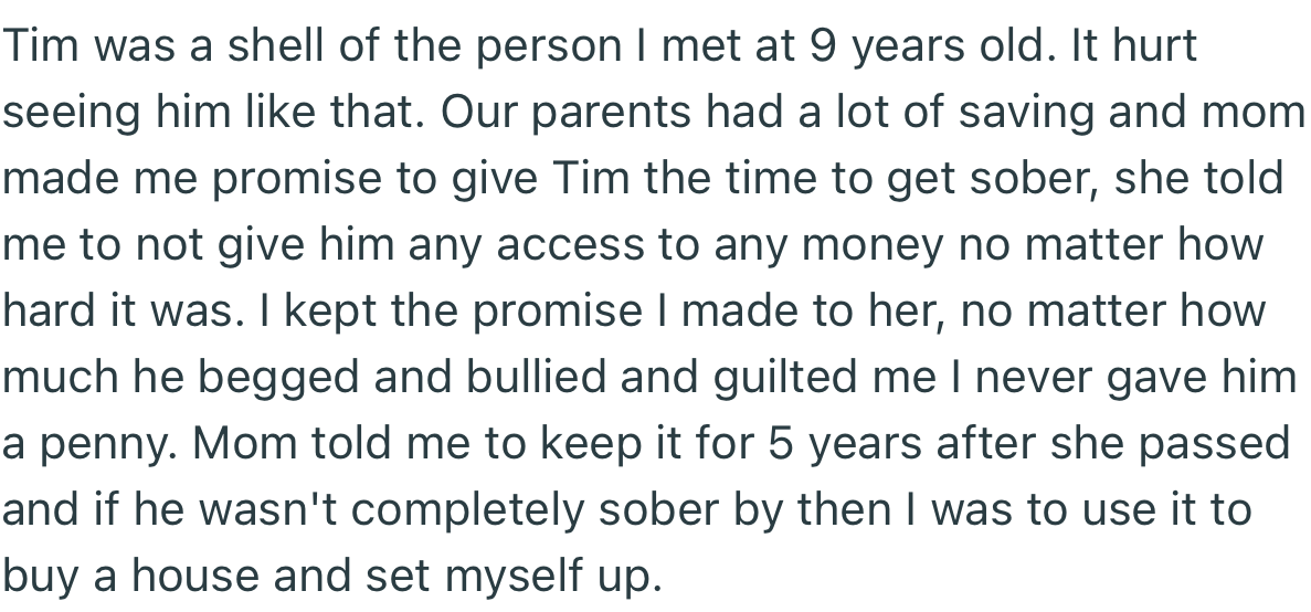OP’s foster mom put all the family’s money in his care before passing. She instructed him not to give Tim any money until he gets clean