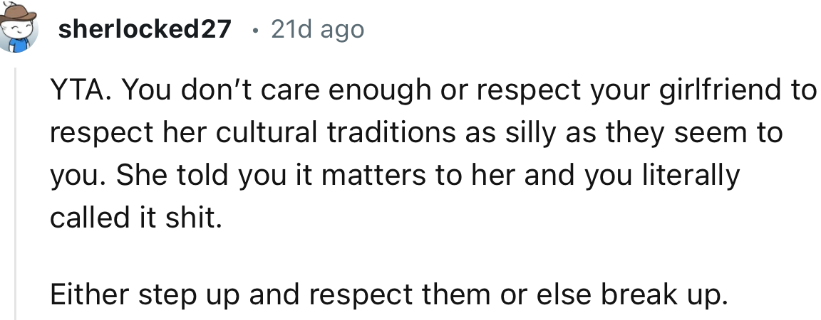 “YTA. You don’t care enough or respect your girlfriend to respect her cultural traditions as silly as they seem to you.”