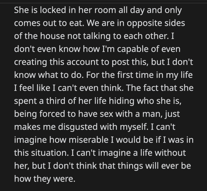 His wife stays in her room all day and only goes out to eat. OP can't think. He imagined how miserable he would have been if he was in his wife's position. OP knows that things will never be the same for them.