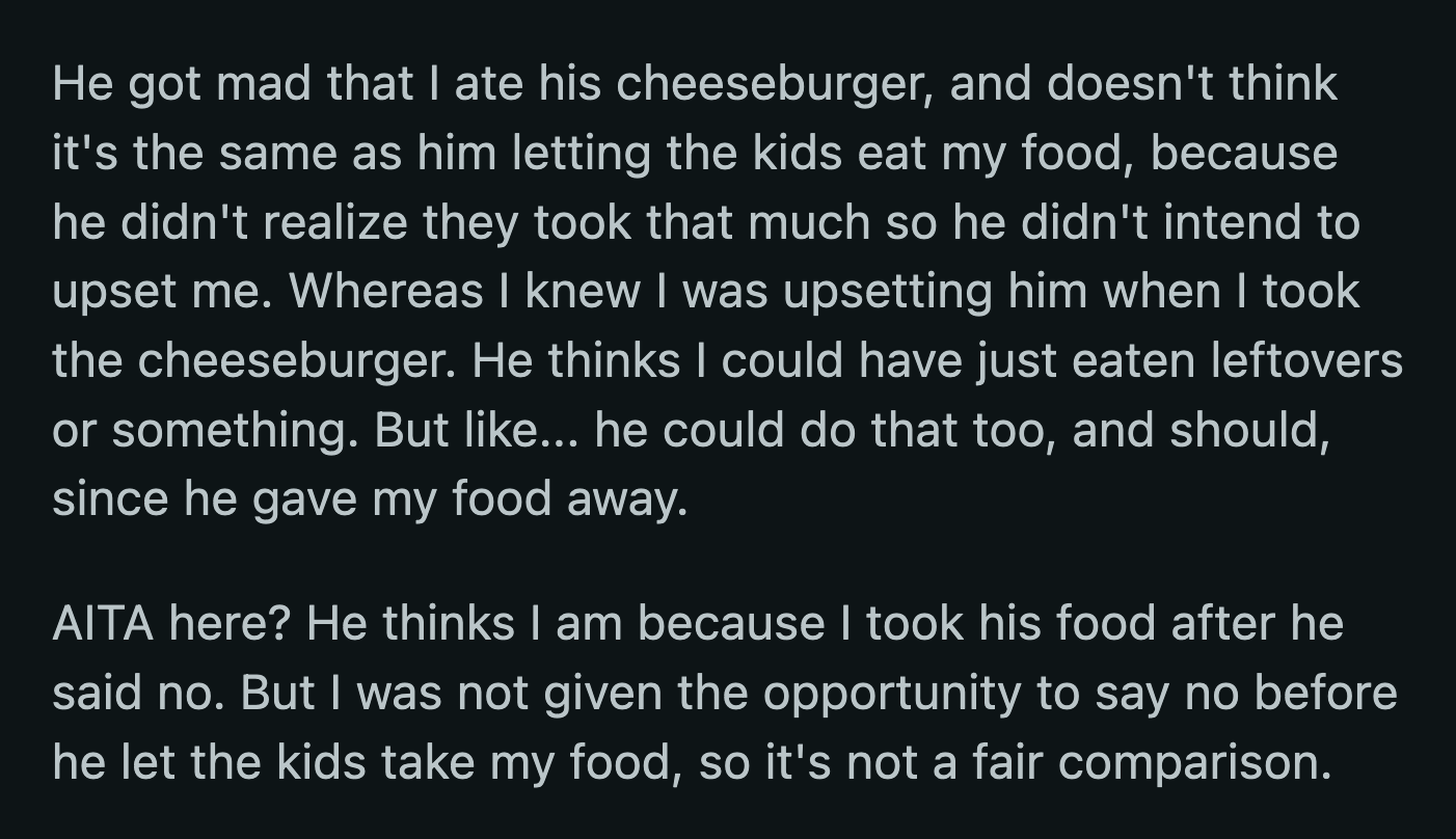 He said she knew that he would be upset if she took a burger but did it anyway. He said OP shouldn't have taken his food after he already declined. OP said it was an unfair comparison because she wasn't given the chance to say no when he gave away her food.