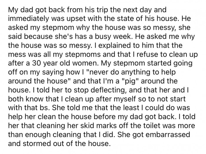 When OP's dad got home from his trip, he was furious at the state of the house. And when he confronted her about the state of the house, she explained to him that it was all her stepmother's mess.
