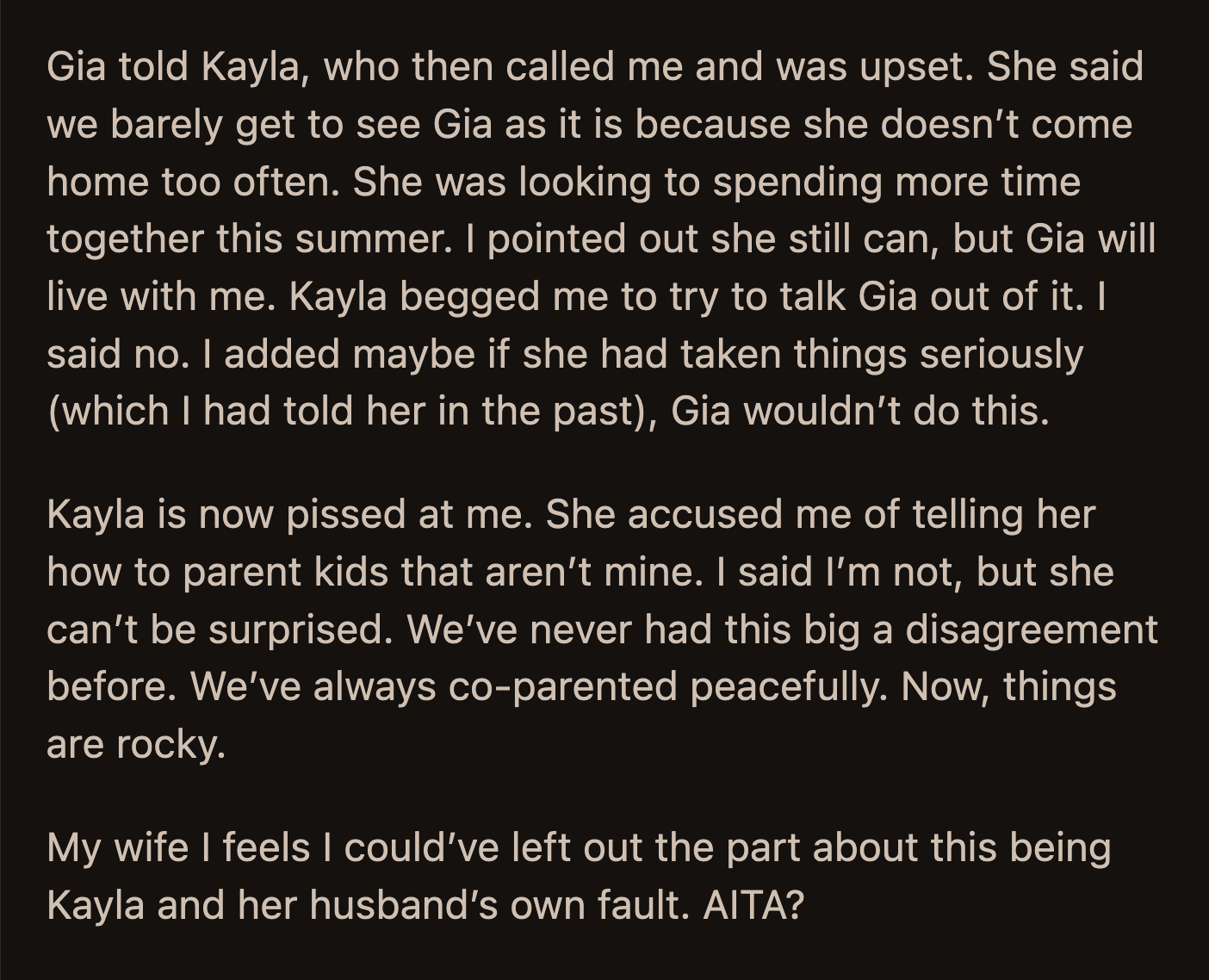 Kayla was told about Gia's decision. She called OP and begged him to convince Gia to move back. OP said it was their fault for not correcting her daughters' disrespect of Gia. This upset his ex-wife. She accused OP of trying to parent her kids.