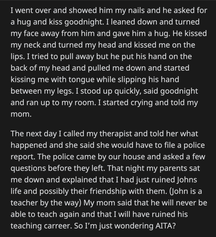 He tried to deepen the kiss while he slipped his hand in between OP's legs. OP stood up, ran to her room, and cried as she told her mom what John did.