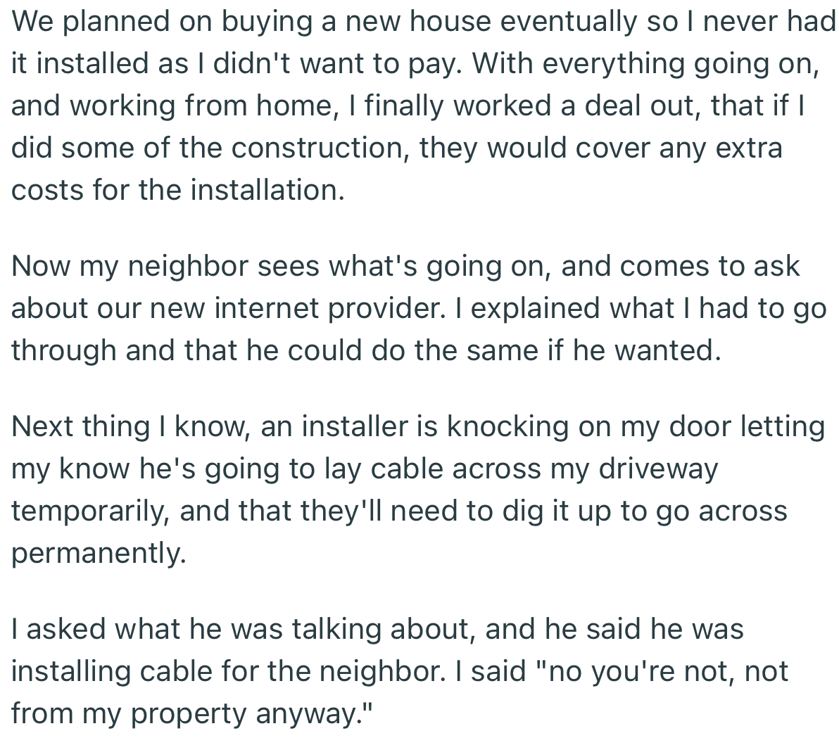 OP eventually went through with their plans, but in more difficult way. Years later, their neighbor decided to make their own installment, which needed to run through OP’s property. You best believe OP gave them a taste of their own medicine