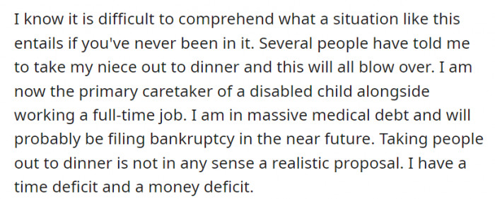 While many have suggested OP resolve his relationship with his niece by taking her out to dinner, it is not a feasible solution. He is taking care of a disabled child and working a full-time job, not to mention their massive medical debt.