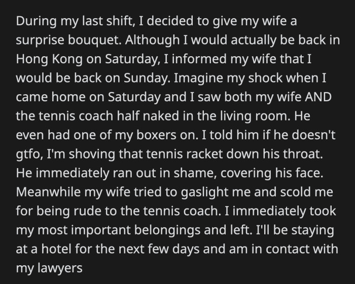 In his living room were his half naked wife and her tennis coach who was wearing OP's boxers. John had the decency to look ashamed while his wife scolded OP for being rude to her coach. OP left the house and is in contact with a divorce attorney.