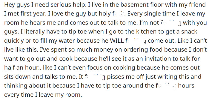 The OP explained his roommate stalks him every time he leaves the room to start a conversation: