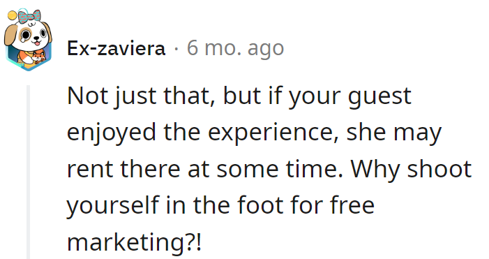 Not just that, but if your guest enjoyed the experience, she may rent there at some time. Why shoot yourself in the foot for free marketing?!