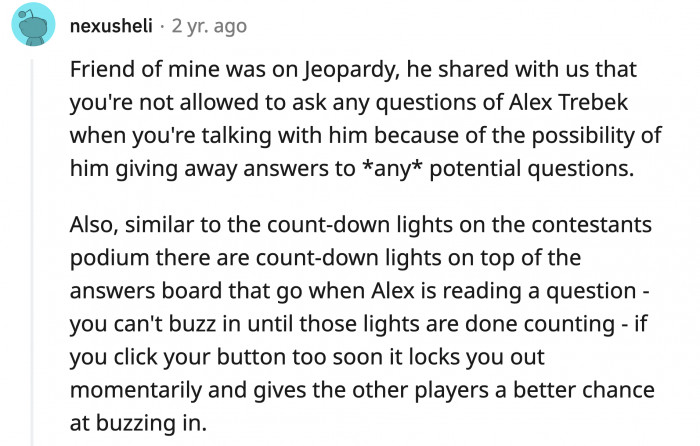28. Jeopardy contestants were not allowed to talk to Alex Trebek to avoid any possibility of leaking the answers or questions beforehand