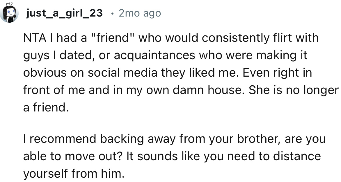 “I recommend backing away from your brother, are you able to move out? It sounds like you need to distance yourself from him.”