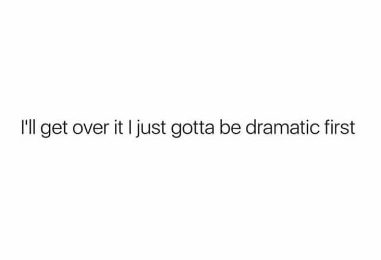 I just have to be dramatic and then I can think straight.