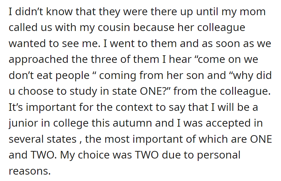 OP, summoned by their cousin, encountered their mom's colleague and her son, discussing their choice of State ONE versus State TWO for college.