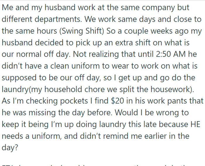 OP and her husband work at the same place but in different sections. One day, her husband decides to work an extra shift on their usual day off. Suddenly, in the middle of the night, he realizes he doesn't have a clean uniform for the next day, so OP has to get up and do the laundry. She finds $20 and wants to keep it as a sort of punishment