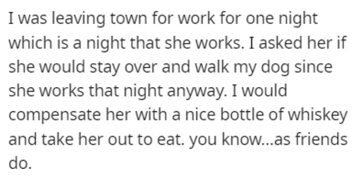OP was going to be out of town on one night that the friend was working, so they asked her to stay over and walk the dog