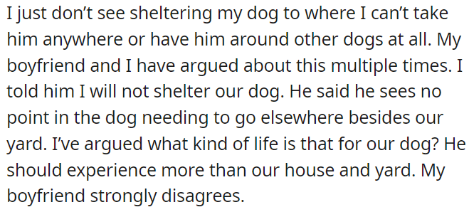 OP disagrees with her boyfriend about sheltering their dog, she believes the dog should experience more than just the house and yard, while the boyfriend thinks otherwise.
