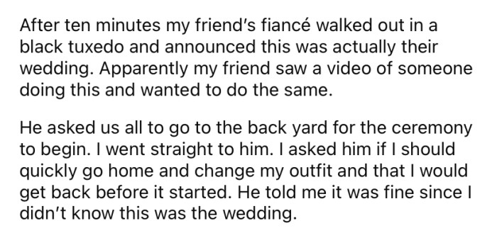 When he arrived at the party, the OP said everything seemed fine, but soon after, his friend's fiance walked out wearing a black tuxedo and announced that the party was actually going to be their surprise wedding.