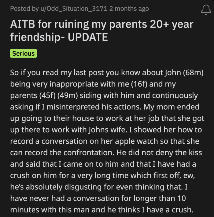 OP posted an update. Her mom went over to John's house and recorded her conversation with him. John said OP came onto him because she had been infatuated with him for as long as he can remember.