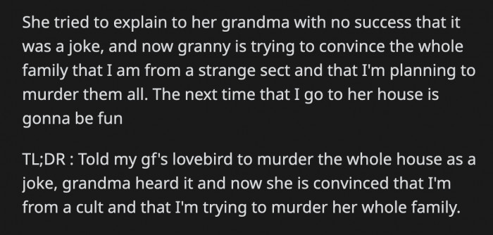 His GF tried to explain the joke to her grandma but she is still convinced OP is using the bird to kill their family. She is trying to convince her relatives of what she believed to be true. OP's going to have a grand time in the next Sunday family dinner!