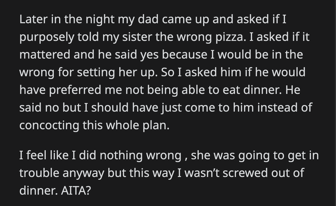 OP asked her dad if he preferred if she missed dinner instead. He said OP should have talked to him instead of concocting a plan to trap her stepsister. OP felt she did nothing wrong.